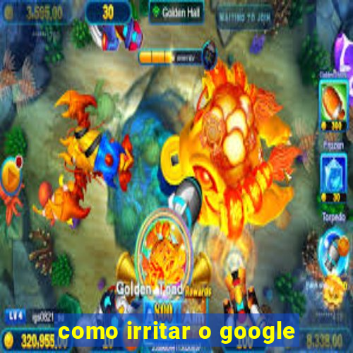 como irritar o google