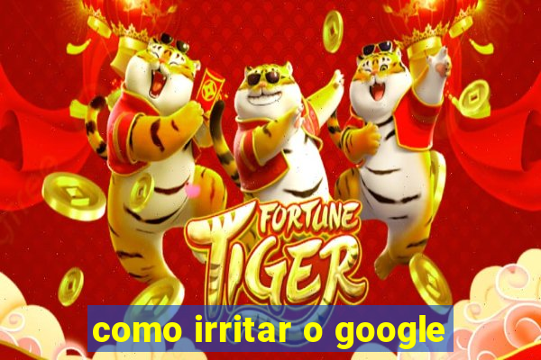 como irritar o google