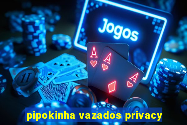 pipokinha vazados privacy